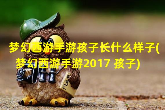 梦幻西游手游孩子长什么样子(梦幻西游手游2017 孩子)